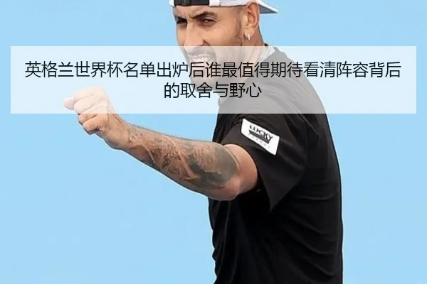 英格兰世界杯名单出炉后谁最值得期待看清阵容背后的取舍与野心